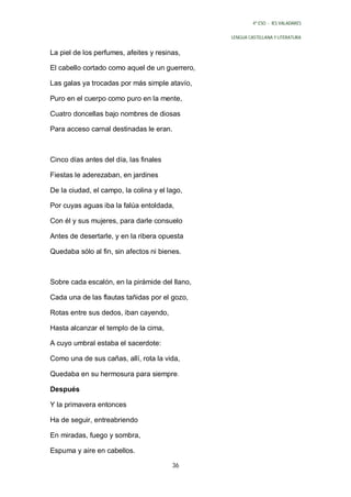 4º ESO - IES VALADARES


                                                LENGUA CASTELLANA Y LITERATURA


La piel de los perfumes, afeites y resinas,

El cabello cortado como aquel de un guerrero,

Las galas ya trocadas por más simple atavío,

Puro en el cuerpo como puro en la mente,

Cuatro doncellas bajo nombres de diosas

Para acceso carnal destinadas le eran.



Cinco días antes del día, las finales

Fiestas le aderezaban, en jardines

De la ciudad, el campo, la colina y el lago,

Por cuyas aguas iba la falúa entoldada,

Con él y sus mujeres, para darle consuelo

Antes de desertarle, y en la ribera opuesta

Quedaba sólo al fin, sin afectos ni bienes.



Sobre cada escalón, en la pirámide del llano,

Cada una de las flautas tañidas por el gozo,

Rotas entre sus dedos, iban cayendo,

Hasta alcanzar el templo de la cima,

A cuyo umbral estaba el sacerdote:

Como una de sus cañas, allí, rota la vida,

Quedaba en su hermosura para siempre .

Después

Y la primavera entonces

Ha de seguir, entreabriendo

En miradas, fuego y sombra,

Espuma y aire en cabellos.

                                        36
 