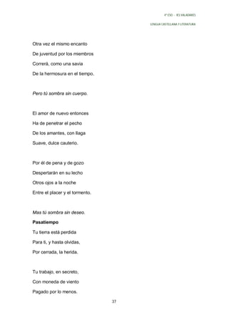 4º ESO - IES VALADARES


                                      LENGUA CASTELLANA Y LITERATURA




Otra vez el mismo encanto

De juventud por los miembros

Correrá, como una savia

De la hermosura en el tiempo.



Pero tú sombra sin cuerpo.



El amor de nuevo entonces

Ha de penetrar el pecho

De los amantes, con llaga

Suave, dulce cauterio.



Por él de pena y de gozo

Despertarán en su lecho

Otros ojos a la noche

Entre el placer y el tormento.



Mas tú sombra sin deseo.

Pasatiempo

Tu tierra está perdida

Para ti, y hasta olvidas,

Por cerrada, la herida.



Tu trabajo, en secreto,

Con moneda de viento

Pagado por lo menos.

                                 37
 