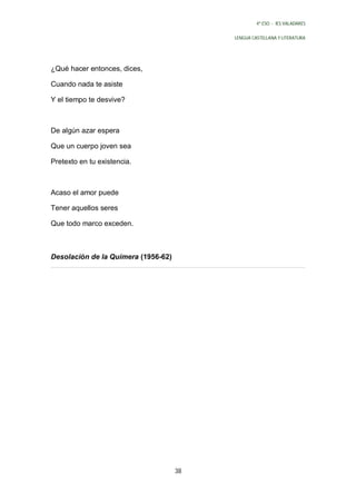 4º ESO - IES VALADARES


                                          LENGUA CASTELLANA Y LITERATURA




¿Qué hacer entonces, dices,

Cuando nada te asiste

Y el tiempo te desvive?



De algún azar espera

Que un cuerpo joven sea

Pretexto en tu existencia.



Acaso el amor puede

Tener aquellos seres

Que todo marco exceden.



Desolación de la Quimera (1956-62)




                                     38
 