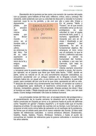 4º ESO - IES VALADARES


                                                           LENGUA CASTELLANA Y LITERATURA


        Desolación de la quimera se lee como una revisión de cuentas del poeta
con su pasado; para hallarle al final solo, reflexivo, critico, seco y amargo. No
obstante, está sostenido aún por su voluntad de descubrir y rescatar lo humano
esencial, cuya fe no ha perdido, y de vivir por ello y para ello, limpia y
dignamente.                                            En el poema "Ninfa y
pastor,      por                                       Tiziano", en el que evoca
al      anciano                                        venerable cerca ya de sus
cien       años                                        prodigiosos,      es   esa
misma                                                  voluntad lo que el poeta
exalta       por                                       encima de todo, pues "[…]
su        fervor                                       humano, agradecido al
mundo           /                                      Inocente aún era en él,
como en el                                             mozo / Destinado a ser
hombre sólo y                                          para       siempre".   Ser
hombre                                                 solamente: he ahí el
ultimo,                                                fundamental objetivo. No
es entonces la                                         amargura el tono único
del libro. Tal                                         vez al contrario, lo que le
dé su valor                                            hondo y definitivo sea esa
aspiración     a                                       detectar y cantar la
verdadera                                              humanidad del hombre,
reino de la fe y                                       la nobleza y por eso tan
exiguo.                                                Cernuda, que bajo su
rostro     ácido                                       luchaba        contra    el
escepticismo,                                          intenta siempre encontrar
y recuperar para la poesía esa nobleza esencial, y acierta a veces. Así ocurre,
por ejemplo, en el poema que lleva por titulo esta fecha, "1936", donde se
parte, como es natural en él, de una concretísima situación anecdótica: su
encuentro accidental con un antiguo soldado de la Brigada Lincoln. Este
soldado había ido, en aquel año, a una tierra que le era extraña, la patria del
poeta, para combatir allí por una fe en la que creía, apostando en ello su vida.
Y después de recordar muy someramente esa historia, el narrador se vuelve a
su protagonista para dedicarle el testimonio emocionado de su gratitud:
Gracias, compañero, gracias / Por el ejemplo. Gracias porque me dices / Que
el hombre es noble. / Nada importa que tan pocos lo sean: / Uno, uno tan solo
basta / Como testigo irrefutable / De toda la nobleza humana.

       Los principales temas del libro son: el envejecimiento del protagonista y
el presentimiento de la muerte cercana; la obsesión por la leyenda que se
había construido en España en torno a su persona hasta el punto de definirse
como "español sin ganas" ("Díptico español"); y el injusto trato que el mundo
dispensa al artista. En ese ajuste de cuentas con su tiempo, Luis Cernuda va a
proponer el arte como única tabla de salvación en el naufragio de la existencia,
de forma que el artista será para él el nuevo redentor del mundo. El libro está
repleto de referencias culturales e iconos artísticos (Mozart, Dostoievsky,
Goethe, Keats, Galdós, Ticiano, Rimbaud, Verlaine...) hasta el punto de
convertirse en modelo de referencia para la poesía culturalista o novísima de
los años setenta.



                                       39
 