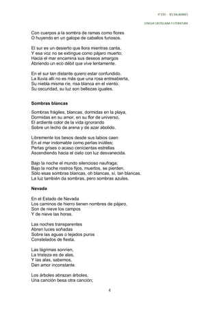 4º ESO - IES VALADARES


                                                          LENGUA CASTELLANA Y LITERATURA


Con cuerpos a la sombra de ramas como flores
O huyendo en un galope de caballos furiosos.

El sur es un desierto que llora mientras canta,
Y esa voz no se extingue como pájaro muerto;
Hacia el mar encamina sus deseos amargos
Abriendo un eco débil que vive lentamente.

En el sur tan distante quiero estar confundido.
La lluvia allí no es más que una rosa entreabierta,
Su niebla misma ríe, risa blanca en el viento.
Su oscuridad, su luz son bellezas iguales.


Sombras blancas

Sombras frágiles, blancas, dormidas en la playa,
Dormidas en su amor, en su flor de universo,
El ardiente color de la vida ignorando
Sobre un lecho de arena y de azar abolido.

Libremente los besos desde sus labios caen
En el mar indomable como perlas inútiles;
Perlas grises o acaso cenicientas estrellas
Ascendiendo hacia el cielo con luz desvanecida.

Bajo la noche el mundo silencioso naufraga;
Bajo la noche rostros fijos, muertos, se pierden.
Sólo esas sombras blancas, oh blancas, sí, tan blancas.
La luz también da sombras, pero sombras azules.

Nevada

En el Estado de Nevada
Los caminos de hierro tienen nombres de pájaro,
Son de nieve los campos
Y de nieve las horas.

Las noches transparentes
Abren luces soñadas
Sobre las aguas o tejados puros
Constelados de fiesta.

Las lágrimas sonríen,
La tristeza es de alas,
Y las alas, sabemos,
Dan amor inconstante.

Los árboles abrazan árboles,
Una canción besa otra canción;

                                        4
 