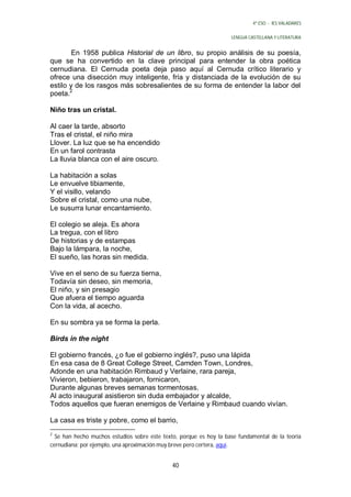 4º ESO - IES VALADARES


                                                                    LENGUA CASTELLANA Y LITERATURA


        En 1958 publica Historial de un libro, su propio análisis de su poesía,
que se ha convertido en la clave principal para entender la obra poética
cernudiana. El Cernuda poeta deja paso aquí al Cernuda crítico literario y
ofrece una disección muy inteligente, fría y distanciada de la evolución de su
estilo y de los rasgos más sobresalientes de su forma de entender la labor del
poeta.2

Niño tras un cristal.

Al caer la tarde, absorto
Tras el cristal, el niño mira
Llover. La luz que se ha encendido
En un farol contrasta
La lluvia blanca con el aire oscuro.

La habitación a solas
Le envuelve tibiamente,
Y el visillo, velando
Sobre el cristal, como una nube,
Le susurra lunar encantamiento.

El colegio se aleja. Es ahora
La tregua, con el libro
De historias y de estampas
Bajo la lámpara, la noche,
El sueño, las horas sin medida.

Vive en el seno de su fuerza tierna,
Todavía sin deseo, sin memoria,
El niño, y sin presagio
Que afuera el tiempo aguarda
Con la vida, al acecho.

En su sombra ya se forma la perla.

Birds in the night

El gobierno francés, ¿o fue el gobierno inglés?, puso una lápida
En esa casa de 8 Great College Street, Camden Town, Londres,
Adonde en una habitación Rimbaud y Verlaine, rara pareja,
Vivieron, bebieron, trabajaron, fornicaron,
Durante algunas breves semanas tormentosas.
Al acto inaugural asistieron sin duda embajador y alcalde,
Todos aquellos que fueran enemigos de Verlaine y Rimbaud cuando vivían.

La casa es triste y pobre, como el barrio,
2
  Se han hecho muchos estudios sobre este texto, porque es hoy la base fundamental de la teoría
cernudiana; por ejemplo, una aproximación muy breve pero certera, aquí.


                                              40
 