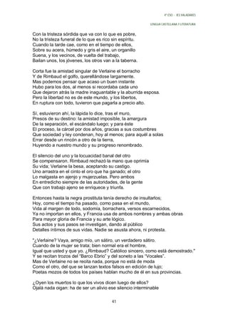 4º ESO - IES VALADARES


                                                          LENGUA CASTELLANA Y LITERATURA


Con la tristeza sórdida que va con lo que es pobre,
No la tristeza funeral de lo que es rico sin espíritu.
Cuando la tarde cae, como en el tiempo de ellos,
Sobre su acera, húmedo y gris el aire, un organillo
Suena, y los vecinos, de vuelta del trabajo,
Bailan unos, los jóvenes, los otros van a la taberna.

Corta fue la amistad singular de Verlaine el borracho
Y de Rimbaud el golfo, querellándose largamente.
Mas podemos pensar que acaso un buen instante
Hubo para los dos, al menos si recordaba cada uno
Que dejaron atrás la madre inaguantable y la aburrida esposa.
Pero la libertad no es de este mundo, y los libertos,
En ruptura con todo, tuvieron que pagarla a precio alto.

Sí, estuvieron ahí, la lápida lo dice, tras el muro,
Presos de su destino: la amistad imposible, la amargura
De la separación, el escándalo luego; y para éste
El proceso, la cárcel por dos años, gracias a sus costumbres
Que sociedad y ley condenan, hoy al menos; para aquél a solas
Errar desde un rincón a otro de la tierra,
Huyendo a nuestro mundo y su progreso renombrado.

El silencio del uno y la locuacidad banal del otro
Se compensaron. Rimbaud rechazó la mano que oprimía
Su vida; Verlaine la besa, aceptando su castigo.
Uno arrastra en el cinto el oro que ha ganado; el otro
Lo malgasta en ajenjo y mujerzuelas. Pero ambos
En entredicho siempre de las autoridades, de la gente
Que con trabajo ajeno se enriquece y triunfa.

Entonces hasta la negra prostituta tenía derecho de insultarlos;
Hoy, como el tiempo ha pasado, como pasa en el mundo,
Vida al margen de todo, sodomía, borrachera, versos escarnecidos,
Ya no importan en ellos, y Francia usa de ambos nombres y ambas obras
Para mayor gloria de Francia y su arte lógico.
Sus actos y sus pasos se investigan, dando al público
Detalles íntimos de sus vidas. Nadie se asusta ahora, ni protesta.

"¿Verlaine? Vaya, amigo mío, un sátiro, un verdadero sátiro.
Cuando de la mujer se trata; bien normal era el hombre,
Igual que usted y que yo. ¿Rimbaud? Católico sincero, como está demostrado."
Y se recitan trozos del “Barco Ebrio” y del soneto a las “Vocales”.
Mas de Verlaine no se recita nada, porque no está de moda
Como el otro, del que se lanzan textos falsos en edición de lujo;
Poetas mozos de todos los países hablan mucho de él en sus provincias.

¿Oyen los muertos lo que los vivos dicen luego de ellos?
Ojalá nada oigan: ha de ser un alivio ese silencio interminable

                                        41
 