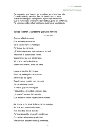 4º ESO - IES VALADARES


                                                        LENGUA CASTELLANA Y LITERATURA


Para aquellos que vivieron por la palabra y murieron por ella,
Como Rimbaud y Verlaine. Pero el silencio allá no evita
Acá la farsa elogiosa repugnante. Alguna vez deseó uno
Que la humanidad tuviese una sola cabeza, para así cortársela.
Tal vez exageraba: si fuera sólo una cucaracha, y aplastarla.



Díptico español. I. Es lástima que fuera mi tierra
                                       A Carlos Otero

Cuando allá dicen unos
Que mis versos nacieron
De la separación y la nostalgia
Por la que fue mi tierra,
¿Sólo la más remota oyen entre mis voces?
Hablan en el poeta voces varias:
Escuchemos su coro concertado,
Adonde la creída dominante
Es tan sólo una voz entre las otras.


Lo que el espíritu del hombre
Ganó para el espíritu del hombre
A través de los siglos,
Es patrimonio nuestro y es herencia
De los hombres futuros.
Al tolerar que nos lo nieguen
y secuestren, el hombre entonces baja,
¿Y cuánto?, en esa dura escala
Que desde el animal llega hasta el hombre.


Así ocurre en tu tierra, la tierra de los muertos,
Adonde ahora todo nace muerto,
Vive muerto y muere muerto;
Pertinaz pesadilla: procesión ponderosa
Con restaurados restos y reliquias,
A la que dan escolta hábitos y uniformes,

                                          42
 