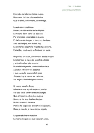 4º ESO - IES VALADARES


                                                 LENGUA CASTELLANA Y LITERATURA


En medio del silencio: todos mudos,
Desolados del desorden endémico
Que el temor, sin domarlo, así doblega.


La vida siempre obtiene
Revancha contra quienes la negaron:
La historia de mi tierra fue actuada
Por enemigos enconados de la vida.
El daño no es de ayer, ni tampoco de ahora,
Sino de siempre. Por eso es hoy.
La existencia española, llegada al paroxismo,
Estúpida y cruel como su fiesta de los toros.


Un pueblo sin razón, adoctrinado desde antiguo
En creer que la razón de soberbia adolece
y ante el cual se grita impune:
Muera la inteligencia, predestinado estaba
A acabar adorando las cadenas
y que ese culto obsceno le trajese
.Adonde hoy le vemos: en cadenas,
Sin alegría, libertad ni pensamiento.


Si yo soy español, lo soy
A la manera de aquellos que no pueden
Ser otra cosa: y entre todas las cargas
Que, al nacer yo, el destino pusiera
Sobre mí, ha sido ésa la más dura.
No he cambiado de tierra,
Porque no es posible a quien su lengua une,
Hasta la muerte, al menester de poesía.


La poesía habla en nosotros
La misma lengua con que hablaron antes,

                                          43
 