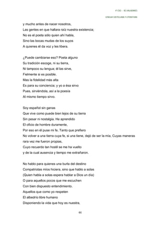 4º ESO - IES VALADARES


                                                          LENGUA CASTELLANA Y LITERATURA


y mucho antes de nacer nosotros,
Las gentes en que hallara raíz nuestra existencia;
No es el poeta sólo quien ahí habla,
Sino las bocas mudas de los suyos
A quienes él da voz y les libera.


¿Puede cambiarse eso? Poeta alguno
Su tradición escoge, ni su tierra,
Ni tampoco su lengua; él las sirve,
Fielmente si es posible.
Mas la fidelidad más alta
Es para su conciencia; y yo a ésa sirvo
Pues, sirviéndola, así a la poesía
Al mismo tiempo sirvo.


Soy español sin ganas
Que vive como puede bien lejos de su tierra
Sin pesar ni nostalgia. He aprendido
El oficio de hombre duramente,
Por eso en él puse mi fe. Tanto que prefiero
No volver a una tierra cuya fe, si una tiene, dejó de ser la mía, Cuyas maneras
rara vez me fueron propias,
Cuyo recuerdo tan hostil se me ha vuelto
y de la cual ausencia y tiempo me extrañaron.


No hablo para quienes una burla del destino
Compatriotas míos hiciera, sino que hablo a solas
(Quien habla a solas espera hablar a Dios un día)
O para aquellos pocos que me escuchen
Con bien dispuesto entendimiento.
Aquellos que como yo respeten
El albedrío libre humano
Disponiendo la vida que hoy es nuestra,

                                       44
 