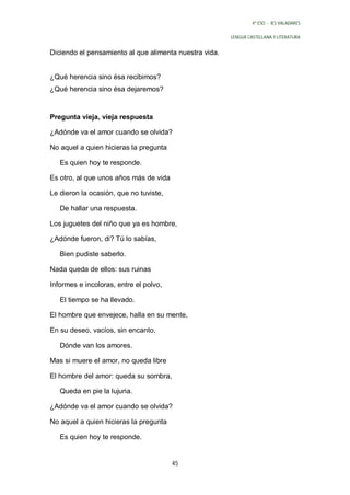 4º ESO - IES VALADARES


                                                        LENGUA CASTELLANA Y LITERATURA


Diciendo el pensamiento al que alimenta nuestra vida.


¿Qué herencia sino ésa recibimos?
¿Qué herencia sino ésa dejaremos?


Pregunta vieja, vieja respuesta

¿Adónde va el amor cuando se olvida?

No aquel a quien hicieras la pregunta

   Es quien hoy te responde.

Es otro, al que unos años más de vida

Le dieron la ocasión, que no tuviste,

   De hallar una respuesta.

Los juguetes del niño que ya es hombre,

¿Adónde fueron, di? Tú lo sabías,

   Bien pudiste saberlo.

Nada queda de ellos: sus ruinas

Informes e incoloras, entre el polvo,

   El tiempo se ha llevado.

El hombre que envejece, halla en su mente,

En su deseo, vacíos, sin encanto,

   Dónde van los amores.

Mas si muere el amor, no queda libre

El hombre del amor: queda su sombra,

   Queda en pie la lujuria.

¿Adónde va el amor cuando se olvida?

No aquel a quien hicieras la pregunta

   Es quien hoy te responde.


                                        45
 