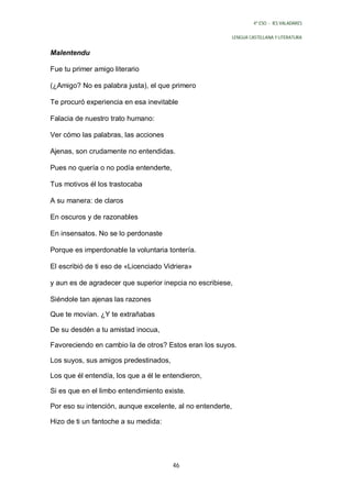4º ESO - IES VALADARES


                                                            LENGUA CASTELLANA Y LITERATURA


Malentendu

Fue tu primer amigo literario

(¿Amigo? No es palabra justa), el que primero

Te procuró experiencia en esa inevitable

Falacia de nuestro trato humano:

Ver cómo las palabras, las acciones

Ajenas, son crudamente no entendidas.

Pues no quería o no podía entenderte,

Tus motivos él los trastocaba

A su manera: de claros

En oscuros y de razonables

En insensatos. No se lo perdonaste

Porque es imperdonable la voluntaria tontería.

El escribió de ti eso de «Licenciado Vidriera»

y aun es de agradecer que superior inepcia no escribiese,

Siéndole tan ajenas las razones

Que te movían. ¿Y te extrañabas

De su desdén a tu amistad inocua,

Favoreciendo en cambio la de otros? Estos eran los suyos.

Los suyos, sus amigos predestinados,

Los que él entendía, los que a él le entendieron,

Si es que en el limbo entendimiento existe.

Por eso su intención, aunque excelente, al no entenderte,

Hizo de ti un fantoche a su medida:




                                        46
 