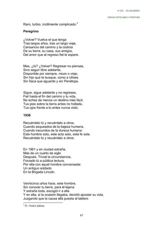 4º ESO - IES VALADARES


                                                             LENGUA CASTELLANA Y LITERATURA


Raro, turbio, inútilmente complicado.3

Peregrino

¿Volver? Vuelva el que tenga
Tras largos años, tras un largo viaje,
Cansancio del camino y la codicia
De su tierra, su casa, sus amigos,
Del amor que al regreso fiel le espere.


Mas, ¿tú? ¿Volver? Regresar no piensas,
Sino seguir libre adelante,
Disponible por siempre, mozo o viejo,
Sin hijo que te busque, como a Ulises
Sin Ítaca que aguarde y sin Penélope.


Sigue, sigue adelante y no regreses,
Fiel hasta el fin del camino y tu vida,
No eches de menos un destino más fácil,
Tus pies sobre la tierra antes no hollada,
Tus ojos frente a lo antes nunca visto.

1936

Recuérdalo tú y recuérdalo a otros,
Cuando asqueados de la bajeza humana,
Cuando iracundos de la dureza humana:
Este hombre solo, este acto solo, esta fe sola.
Recuérdalo tú y recuérdalo a otros.


En 1961 y en ciudad extraña,
Más de un cuarto de siglo
Después. Trivial la circunstancia,
Forzado tú a pública lectura,
Por ella con aquel hombre conversaste:
Un antiguo soldado
En la Brigada Lincoln.


Veinticinco años hace, este hombre,
Sin conocer tu tierra, para él lejana
Y extraña toda, escogió ir a ella
Y en ella, si la ocasión llegaba, decidió apostar su vida,
Juzgando que la causa allá puesta al tablero
3
    Él = Pedro Salinas


                                          47
 