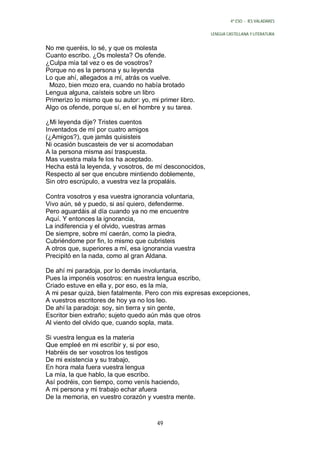 4º ESO - IES VALADARES


                                                         LENGUA CASTELLANA Y LITERATURA


No me queréis, lo sé, y que os molesta
Cuanto escribo. ¿Os molesta? Os ofende.
¿Culpa mía tal vez o es de vosotros?
Porque no es la persona y su leyenda
Lo que ahí, allegados a mí, atrás os vuelve.
 Mozo, bien mozo era, cuando no había brotado
Lengua alguna, caísteis sobre un libro
Primerizo lo mismo que su autor: yo, mi primer libro.
Algo os ofende, porque sí, en el hombre y su tarea.

¿Mi leyenda dije? Tristes cuentos
Inventados de mí por cuatro amigos
(¿Amigos?), que jamás quisisteis
Ni ocasión buscasteis de ver si acomodaban
A la persona misma así traspuesta.
Mas vuestra mala fe los ha aceptado.
Hecha está la leyenda, y vosotros, de mí desconocidos,
Respecto al ser que encubre mintiendo doblemente,
Sin otro escrúpulo, a vuestra vez la propaláis.

Contra vosotros y esa vuestra ignorancia voluntaria,
Vivo aún, sé y puedo, si así quiero, defenderme.
Pero aguardáis al día cuando ya no me encuentre
Aquí. Y entonces la ignorancia,
La indiferencia y el olvido, vuestras armas
De siempre, sobre mí caerán, como la piedra,
Cubriéndome por fin, lo mismo que cubristeis
A otros que, superiores a mí, esa ignorancia vuestra
Precipitó en la nada, como al gran Aldana.

De ahí mi paradoja, por lo demás involuntaria,
Pues la imponéis vosotros: en nuestra lengua escribo,
Criado estuve en ella y, por eso, es la mía,
A mi pesar quizá, bien fatalmente. Pero con mis expresas excepciones,
A vuestros escritores de hoy ya no los leo.
De ahí la paradoja: soy, sin tierra y sin gente,
Escritor bien extraño; sujeto quedo aún más que otros
Al viento del olvido que, cuando sopla, mata.

Si vuestra lengua es la materia
Que empleé en mi escribir y, si por eso,
Habréis de ser vosotros los testigos
De mi existencia y su trabajo,
En hora mala fuera vuestra lengua
La mía, la que hablo, la que escribo.
Así podréis, con tiempo, como venís haciendo,
A mi persona y mi trabajo echar afuera
De la memoria, en vuestro corazón y vuestra mente.



                                       49
 