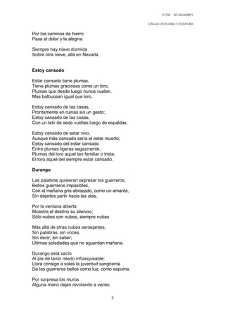 4º ESO - IES VALADARES


                                                  LENGUA CASTELLANA Y LITERATURA


Por los caminos de hierro
Pasa el dolor y la alegría.

Siempre hay nieve dormida
Sobre otra nieve, allá en Nevada.


Estoy cansado

Estar cansado tiene plumas,
Tiene plumas graciosas como un loro,
Plumas que desde luego nunca vuelan,
Mas balbucean igual que loro.

Estoy cansado de las casas,
Prontamente en ruinas sin un gesto;
Estoy cansado de las cosas,
Con un latir de seda vueltas luego de espaldas.

Estoy cansado de estar vivo,
Aunque más cansado sería el estar muerto;
Estoy cansado del estar cansado
Entre plumas ligeras sagazmente,
Plumas del loro aquel tan familiar o triste,
El loro aquel del siempre estar cansado.

Durango

Las palabras quisieran expresar los guerreros,
Bellos guerreros impasibles,
Con el mañana gris abrazado, como un amante,
Sin dejarles partir hacia las olas.

Por la ventana abierta
Muestra el destino su silencio;
Sólo nubes con nubes, siempre nubes

Más allá de otras nubes semejantes,
Sin palabras, sin voces,
Sin decir, sin saber;
Últimas soledades que no aguardan mañana.

Durango está vacío
Al pie de tanto miedo infranqueable;
Llora consigo a solas la juventud sangrienta
De los guerreros bellos como luz, como espuma.

Por sorpresa los muros
Alguna mano dejan revolando a veces;

                                       5
 