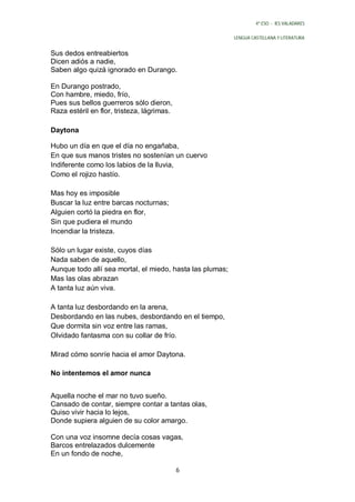 4º ESO - IES VALADARES


                                                           LENGUA CASTELLANA Y LITERATURA


Sus dedos entreabiertos
Dicen adiós a nadie,
Saben algo quizá ignorado en Durango.

En Durango postrado,
Con hambre, miedo, frío,
Pues sus bellos guerreros sólo dieron,
Raza estéril en flor, tristeza, lágrimas.

Daytona

Hubo un día en que el día no engañaba,
En que sus manos tristes no sostenían un cuervo
Indiferente como los labios de la lluvia,
Como el rojizo hastío.

Mas hoy es imposible
Buscar la luz entre barcas nocturnas;
Alguien cortó la piedra en flor,
Sin que pudiera el mundo
Incendiar la tristeza.

Sólo un lugar existe, cuyos días
Nada saben de aquello,
Aunque todo allí sea mortal, el miedo, hasta las plumas;
Mas las olas abrazan
A tanta luz aún viva.

A tanta luz desbordando en la arena,
Desbordando en las nubes, desbordando en el tiempo,
Que dormita sin voz entre las ramas,
Olvidado fantasma con su collar de frío.

Mirad cómo sonríe hacia el amor Daytona.

No intentemos el amor nunca


Aquella noche el mar no tuvo sueño.
Cansado de contar, siempre contar a tantas olas,
Quiso vivir hacia lo lejos,
Donde supiera alguien de su color amargo.

Con una voz insomne decía cosas vagas,
Barcos entrelazados dulcemente
En un fondo de noche,

                                            6
 