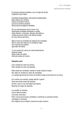 4º ESO - IES VALADARES


                                                       LENGUA CASTELLANA Y LITERATURA


O cuerpos siempre pálidos, con su traje de olvido
Viajando hacia nada.

Cantaba tempestades, estruendos desbocados
Bajo cielos con sombra,
Como la sombra misma,
Como la sombra siempre
Rencorosa de pájaros estrellas.

Su voz atravesando luces, lluvia, frío,
Alcanzaba ciudades elevadas a nubes,
Cielo Sereno, Colorado, Glaciar del Infierno,
Todas puras de nieve o de astros caídos
En sus manos de tierra.

Mas el mar se cansaba de esperar las ciudades.
Allí su amor tan sólo era un pretexto vago
Con sonrisa de antaño,
Ignorado de todos.

Y con sueño de nuevo se volvió lentamente
Adonde nadie
Sabe nada de nadie.
Adonde acaba el mundo.


Dejadme solo

Una verdad es color de ceniza,
Otra verdad es color de planeta;

Mas todas las verdades, desde el suelo hasta el suelo,
No valen la verdad sin color de verdades,
La verdad ignorante de cómo el hombre suele encarnarse en la nieve.

En cuanto a la mentira, basta decirle “quiero”
Para que brote entre las piedras
Su flor, que en vez de hojas luce besos,
Espinas en lugar de espinas.

La verdad, la mentira,
Como labios azules,
Una dice, otra dice;
Pero nunca pronuncian verdades o mentiras su secreto torcido;
Verdades o mentiras
Son pájaros que emigran cuando los ojos mueren.



                                        7
 