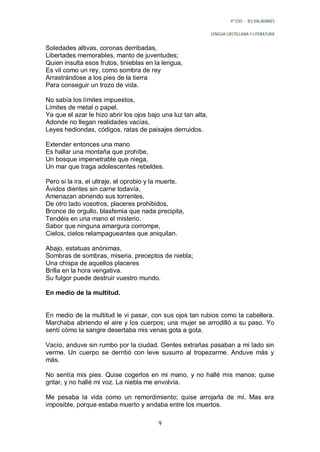 4º ESO - IES VALADARES


                                                               LENGUA CASTELLANA Y LITERATURA


Soledades altivas, coronas derribadas,
Libertades memorables, manto de juventudes;
Quien insulta esos frutos, tinieblas en la lengua,
Es vil como un rey, como sombra de rey
Arrastrándose a los pies de la tierra
Para conseguir un trozo de vida.

No sabía los límites impuestos,
Límites de metal o papel,
Ya que el azar le hizo abrir los ojos bajo una luz tan alta,
Adonde no llegan realidades vacías,
Leyes hediondas, códigos, ratas de paisajes derruidos.

Extender entonces una mano
Es hallar una montaña que prohíbe,
Un bosque impenetrable que niega,
Un mar que traga adolescentes rebeldes.

Pero si la ira, el ultraje, el oprobio y la muerte,
Ávidos dientes sin carne todavía,
Amenazan abriendo sus torrentes,
De otro lado vosotros, placeres prohibidos,
Bronce de orgullo, blasfemia que nada precipita,
Tendéis en una mano el misterio.
Sabor que ninguna amargura corrompe,
Cielos, cielos relampagueantes que aniquilan.

Abajo, estatuas anónimas,
Sombras de sombras, miseria, preceptos de niebla;
Una chispa de aquellos placeres
Brilla en la hora vengativa.
Su fulgor puede destruir vuestro mundo.

En medio de la multitud.


En medio de la multitud le vi pasar, con sus ojos tan rubios como la cabellera.
Marchaba abriendo el aire y los cuerpos; una mujer se arrodilló a su paso. Yo
sentí cómo la sangre desertaba mis venas gota a gota.

Vacío, anduve sin rumbo por la ciudad. Gentes extrañas pasaban a mi lado sin
verme. Un cuerpo se derritió con leve susurro al tropezarme. Anduve más y
más.

No sentía mis pies. Quise cogerlos en mi mano, y no hallé mis manos; quise
gritar, y no hallé mi voz. La niebla me envolvía.

Me pesaba la vida como un remordimiento; quise arrojarla de mí. Mas era
imposible, porque estaba muerto y andaba entre los muertos.

                                         9
 
