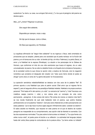 CARLOS HUERTAS IES VALADARES
LENGUA Y LITERATURA
5
sustantivos "su tierra, su casa, sus amigos/ Del amor[...]" a los que el peregrino del poema se
declara ajeno.
Mas, ¿tú? ¿Volver? Regresar no piensas,
Sino seguir libre adelante,
Disponible por siempre, mozo o viejo,
Sin hijo que te busque, como a Ulises,
Sin Ítaca que aguarde y sin Penélope.
La orgullosa afirmación de "seguir libre adelante" no es ingenua o fatua, está cimentada en
privaciones que se aceptan, pilares para una sociedad que el poeta rechaza -en la ficción del
poema y en el transcurso de su vida-: la familia (el hijo, el mítico Telémaco), la patria (Ítaca), el
amor y la fidelidad de la esposa (Penélope). La alusión a los personajes de la Odisea de
Homero, que conforman el mito de una vida aventurera que busca el regreso, da un valor
universalizador al poema. No es sólo la rebeldía frente a la España de la dictadura franquista y
de la sociedad contra la que choca la opción vital y creativa de Cernuda, sino la negación
romántica que proclama el desajuste del creador con "esta sucia tierra donde el poeta se
ahoga" (como dice un verso de "La gloria del poeta” en Invocaciones).
La oposición semántica rebeldía/fidelidad se destaca con dos usos de la palabra "fiel". El
primero apunta a una fidelidad que pide el patrón social ("Del amor que al regreso fiel le
espere"); pero el segundo afirma una paradójica fidelidad rebelde, fidelidad a la propia aventura
personal: "Fiel hasta el fin del camino y tu vida". La cercanía de "camino" y "vida" favorece una
metáfora espejo (camino = vida) y nos coloca ante un concepto de vida como
permanente…peregrinar. A dos versos del cierre ("No eches de menos un destino más fácil")
se nos revela finalmente de qué está hablando todo el poema, que podría titularse
perfectamente con el sustantivo "destino". Cernuda cierra Historial de un libro precisamente con
estas palabras: "ya lo dijo hace muchos siglos alguien infinitamente sabio: carácter es destino".
El sabio aludido es Heráclito, que resuena en este poema en el que el destino de nuestro
peregrino es inseparable de su comportamiento, esa opción vital de libertad no sometida. Con
las dos expresiones nominales "Tus pies sobre la tierra antes no hollada" y "Tus ojos frente a lo
antes nunca visto", el poeta pone el broche a su reflexión. La sobriedad del lenguaje (elipsis
hasta del verbo) lleva pareja la contundencia de la postura ética. "La tierra antes no hollada"
 
