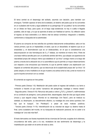 CARLOS HUERTAS IES VALADARES
LENGUA Y LITERATURA
2
El tema central es el desarraigo del exiliado, asumido con decisión, pero también con
amargura. También aparece el tema de la soledad y el destino del poeta que se ha convertido
en un ciudadano del mundo y sigue adelante en su peregrinaje. El “yo poético” se ha convertido
en un Ulises sin Ítaca, para quien, en el largo viaje existencial, no hay ni vuelta ni llegada
posibles, sólo el viaje, y lo que se aprende al darse con fidelidad al camino. Su reflexión sobre
el regreso se hace extensible a un dilema vital de estirpe romántica: integración o rebeldía,
conformismo o búsqueda de la autenticidad.
El poema se compone de tres estrofas de quintetos básicamente endecasílabos; salvo en los
versos primero, que es un heptasílabo; el sexto, que es un decasílabo; el séptimo que es un
eneasílabo y, el decimotercero que es un dodecasílabo, en el que si consideramos una
descomposición en dos hemistiquios de 5 y 7 sílabas, se mantiene el mismo ritmo. Parte de
una base métrica sencilla pero con un profundo sentido del ritmo, que adopta una apariencia de
naturalidad propia del coloquio íntimo que establece el “yo lírico” consigo mismo a lo largo del
poema a través de la utilización de un tú autorreflexivo que le permite un mayor distanciamiento
con respecto a las emociones que transmite, lo que le permite realizar una objetivación con
respecto al contenido del poema, que se desvincula de la subjetividad propia del “yo lírico”. El
poeta adopta un tono meditativo en el que muestra una actitud ante la vida y ante la moral en la
que le importa convencer con su verdad.
El contenido se organiza en tres partes:
· Primera parte (Versos 1-5): Meditación del poeta sobre el regreso del exiliado a su tierra e
invitación a hacerlo al que siente “cansancio del peregrinaje, nostalgia e intenso deseo”.
· Segunda parte ( Versos 6-10): Renuncia del poeta a volver (¿Tú?), (¿Volver?), reafirmándose
en su condición de peregrino, como persona libre, desarraigada, ideal de vida que siguió antes
(mozo) y que seguirá (viejo). Ahonda en su desarraigo (“sin Ítaca”), pero se trasluce su
soledad, su desamparo, su desvalimiento afectivo, su nostalgia de unos seres queridos (“sin
hijo que te busque”, “sin Penélope”) a pesar de esos matices positivos.
· Tercera parte (Versos 11-15): Intensificación de su voluntad de seguir su destino hasta el
final, como ciudadano del mundo, en su búsqueda de realización personal, de no ceder a la
nostalgia de “una vida más fácil”.
El texto demuestra una faceta importante de las vivencias de Cernuda, surgidas de lo doloroso,
circunstancia del exilio, pero a la vez, reveladora de ese sentimiento de desarraigo y la
insatisfacción que están en el centro de toda su obra.
 