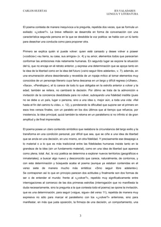 CARLOS HUERTAS IES VALADARES
LENGUA Y LITERATURA
3
El poema contesta de manera inequívoca a la pregunta, repetida dos veces, que se formula un
exiliado: «¿volver?». La breve reflexión se desarrolla en forma de conversación con una
característica segunda persona en la que se desdobla la voz poética: se habla con un tú tanto
para desechar una conducta como para proponer otra.
Primero se explica quién sí puede volver: quien esté cansado y desee volver a poseer
(«codicia») «su tierra, su casa, sus amigos» (v. 4) y su amor, elementos todos que parecerían
conformar las ambiciones más netamente humanas. En segundo lugar se expone la situación
del tú, que no encaja en el retrato anterior, y expresa una determinación que se apoya tanto en
la idea de la libertad como en la idea del futuro («sino seguir libre adelante», v. 7); además, en
una enumeración ahora desordenada y revestida de un ropaje mítico al tomar elementos muy
conocidos de un personaje literario cuya fama descansa en un largo y difícil regreso («Ulises»,
«Ítaca», «Penélope»), el tú carece de todo lo que obligaba en la estrofa anterior a volver y la
edad, también se reitera, no cambiará la decisión. Por último se trata de la admonición e
invitación de la conciencia desdoblada para no volver, subrayando una fidelidad insólita (pues
no se debe a un país, lugar o persona, sino a una idea o, mejor aún, a toda una vida: «fiel
hasta el fin del camino tu vida», v. 12), y ponderando la dificultad que supone ser el primero en
esos tres versos finales, con un paralelo en los dos últimos que al tiempo que refuerza, por
insistencia, la idea principal, quizá también la retoma en un paralelismo si no infinito sí de gran
amplitud y de final imprevisible.
El poema posee un claro contenido simbólico que reelabora la circunstancia del largo exilio y la
transforma en una condición personal, por difícil que sea, que se ciñe a una idea de libertad
que se ancla en una decisión, en uno mismo, en otra fidelidad. Y precisamente ese desapego a
lo material o a lo que es más tradicional entre las fidelidades humanas insiste tanto en la
grandeza de la idea (sin un fundamento material), como en una idea de libertad que aparece
como plena, total. Así, la voz poética se determina a explorar nuevos territorios (geográficos e
inmateriales), a buscar algo nuevo y desconocido que carece, naturalmente, de contornos, y
con esta determinación y búsqueda acaba el poema (aunque ya estaban contenidas en el
verso siete de manera mucho más sintética: «Sino seguir libre adelante»).
Se contraponen así lo que en principio parecen dos actitudes y finalmente son dos formas de
ser o de entender el mundo: frente al «¿volver?», repetido muy significativamente entre
interrogaciones al comienzo de las dos primeras estrofas (interrogación que no manifiesta la
duda necesariamente, sino la pregunta a la que contesta todo el poema) se opone la invitación,
que es una determinación, para seguir («sigue, sigue» del verso 11), repetida de manera muy
expresiva no sólo para marcar el paralelismo con los «¿volver?» anteriores, sino para
manifestar, en más que justa oposición, la firmeza de una decisión, un comportamiento, una
 