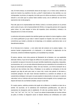 CARLOS HUERTAS IES VALADARES
LENGUA Y LITERATURA
4
vida. Al mismo tiempo, la concentración ahora de ese seguir, en un mismo verso, también se
opone de manera muy explícita a los dos «¿volver?» diseminados en dos estrofas a su vez
contrapuestas, la primera y la segunda, de modo que en la última se alcanza y se ofrece no la
solución a una duda (que no parece haber existido nunca), sino la definición de una forma
esencial de vida: la del peregrino.
Para ello pasa de la impersonalidad del infinitivo (volver) a la tercera persona en la primera
parte (vuelva el que) y de la impersonalidad del infinitivo a la segunda persona de la segunda
parte (volver, tú), para adoptar la forma del imperativo (tono exhortativo), invitando a la
búsqueda de lo no vivido en la tercera.
La estructura del poema presenta tres estrofas iguales que reiteran la misma negativa a volver
y la misma justificación ya que nada ni nadie le esperan en España. Son como tres círculos
concéntricos que insisten y ahondan en el desarraigo, en la soledad y podríamos decir, en el
desvalimiento afectivo.
En el Cernuda de la madurez - a raíz sobre todo del contacto con la poesía inglesa – los
poemas tienden progresivamente a la dedicación, a la sobriedad, la objetivación de las
emociones, evitando la brillantez lingüística y la musicalidad muy marcada.
El poema, además, como otros poemas de Desolación de la Quimera, con una espléndida
desnudez retórica, huye de los fuegos de artificio de una poesía sonora y, quizá, hueca, pues
su expresión se apoya en recursos de una gran sencillez (repeticiones, preguntas y respuestas,
enumeraciones, etc.) y en una sola referencia literaria que por extendida se ha convertido en la
figura por antonomasia del peregrino: Ulises. Con esa mención, y la mínima recreación de su
mundo (con dos nombres más: Ítaca y Penélope), la voz poética se contrapone al mito del
peregrino que deja de serlo para crear un nuevo mito, mucho más potente: la del eterno y
consciente peregrino. De este modo Cernuda transforma su condición de exiliado en una
característica ontológica: la de quien vive para explorar lo desconocido, la de quien no vuelve la
vista atrás, la de un individuo solo que busca siempre la terra incognita, la de un peregrino que
dispone del tesoro de una libertad completa, aunque no sea fácil.
En nuestro poema, auténtica proclama del orgullo de la diferencia, la rebeldía es clave de su
sentido. Se acumulan, sin la estridencia del romanticismo grandilocuente, una serie de
expresiones de divergencia ante lo establecido. En sólo dos quintetos leemos: "Mas", "no",
"sino", "sin", "sin", "sin", "no", "no", "no", "nunca".Los valores fundamentales de muchas culturas
(la patria, la familia, la integración social, la relación afectiva) son sintetizados con cuatro
 