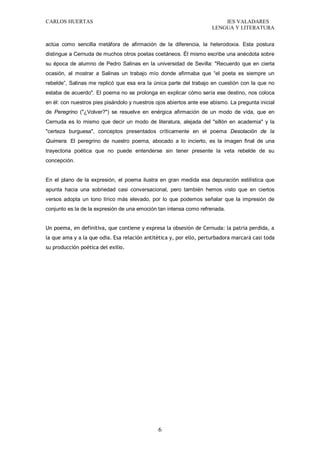 CARLOS HUERTAS IES VALADARES
LENGUA Y LITERATURA
6
actúa como sencilla metáfora de afirmación de la diferencia, la heterodoxia. Esta postura
distingue a Cernuda de muchos otros poetas coetáneos. Él mismo escribe una anécdota sobre
su época de alumno de Pedro Salinas en la universidad de Sevilla: "Recuerdo que en cierta
ocasión, al mostrar a Salinas un trabajo mío donde afirmaba que “el poeta es siempre un
rebelde”, Salinas me replicó que esa era la única parte del trabajo en cuestión con la que no
estaba de acuerdo". El poema no se prolonga en explicar cómo sería ese destino, nos coloca
en él: con nuestros pies pisándolo y nuestros ojos abiertos ante ese abismo. La pregunta inicial
de Peregrino ("¿Volver?") se resuelve en enérgica afirmación de un modo de vida, que en
Cernuda es lo mismo que decir un modo de literatura, alejada del "sillón en academia" y la
"certeza burguesa", conceptos presentados críticamente en el poema Desolación de la
Quimera. El peregrino de nuestro poema, abocado a lo incierto, es la imagen final de una
trayectoria poética que no puede entenderse sin tener presente la veta rebelde de su
concepción.
En el plano de la expresión, el poema ilustra en gran medida esa depuración estilística que
apunta hacia una sobriedad casi conversacional, pero también hemos visto que en ciertos
versos adopta un tono lírico más elevado, por lo que podemos señalar que la impresión de
conjunto es la de la expresión de una emoción tan intensa como refrenada.
Un poema, en definitiva, que contiene y expresa la obsesión de Cernuda: la patria perdida, a
la que ama y a la que odia. Esa relación antitética y, por ello, perturbadora marcará casi toda
su producción poética del exilio.
 