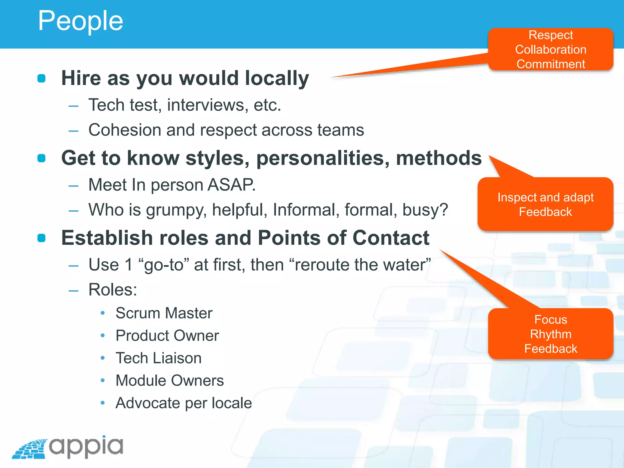 People
Hire as you would locally
– Tech test, interviews, etc.
– Cohesion and respect across teams
Get to know styles, personalities, methods
– Meet In person ASAP.
– Who is grumpy, helpful, Informal, formal, busy?
Establish roles and Points of Contact
– Use 1 “go-to” at first, then “reroute the water”
– Roles:
• Scrum Master
• Product Owner
• Tech Liaison
• Module Owners
• Advocate per locale
Respect
Collaboration
Commitment
Inspect and adapt
Feedback
Focus
Rhythm
Feedback
 