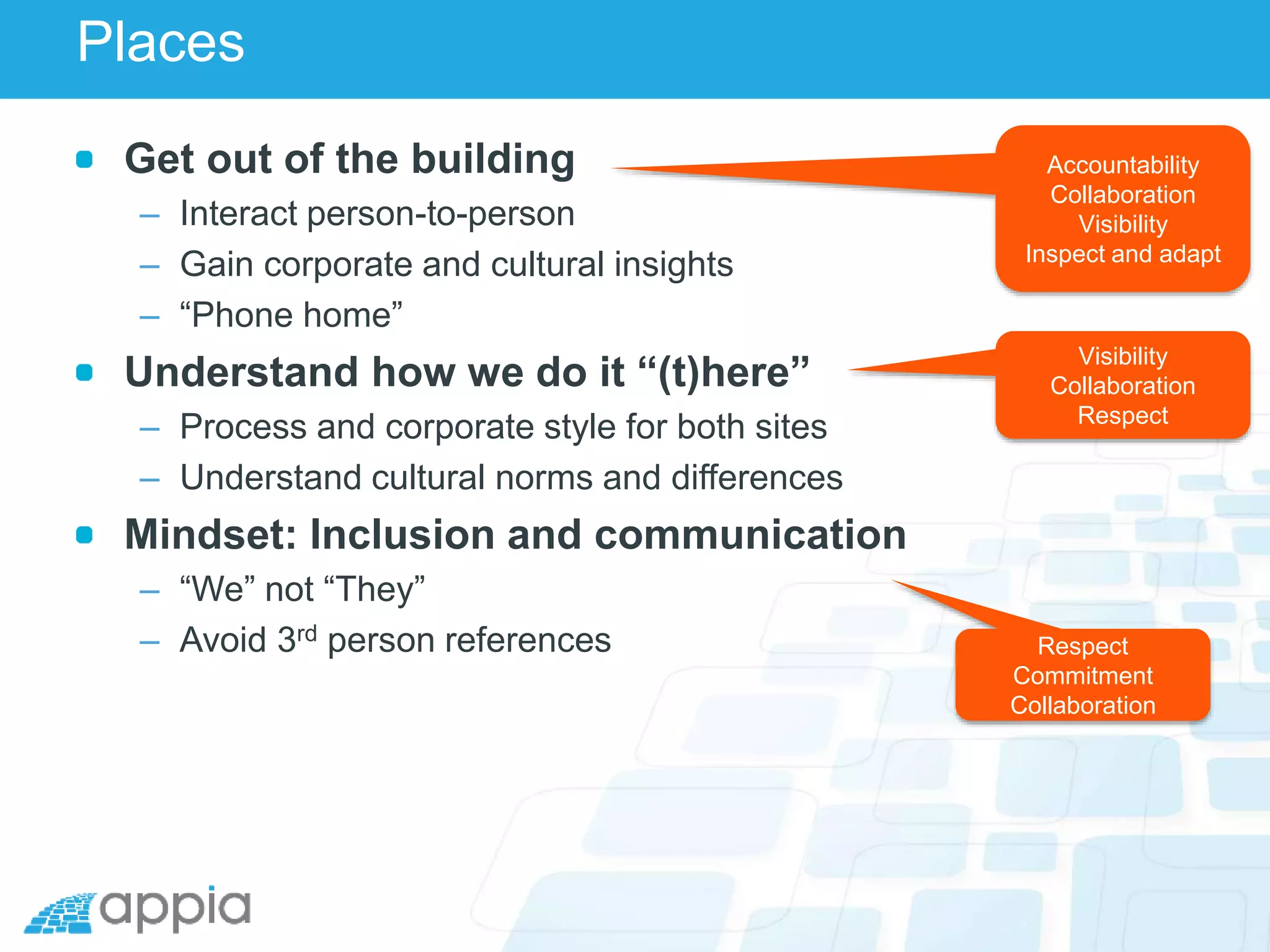 Places
Get out of the building
– Interact person-to-person
– Gain corporate and cultural insights
– “Phone home”
Understand how we do it “(t)here”
– Process and corporate style for both sites
– Understand cultural norms and differences
Mindset: Inclusion and communication
– “We” not “They”
– Avoid 3rd person references
Accountability
Collaboration
Visibility
Inspect and adapt
Visibility
Collaboration
Respect
Respect
Commitment
Collaboration
 