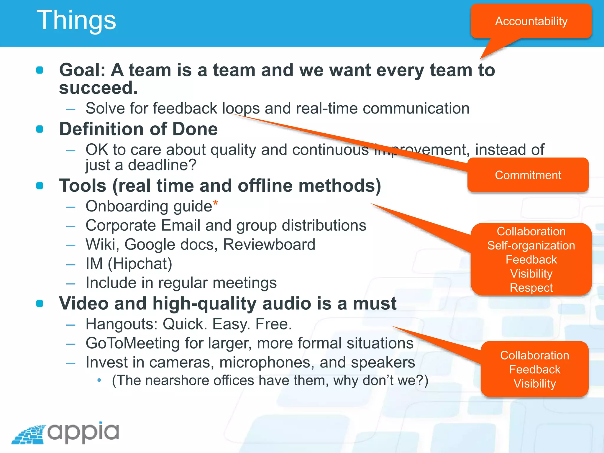Things
Goal: A team is a team and we want every team to
succeed.
– Solve for feedback loops and real-time communication
Definition of Done
– OK to care about quality and continuous improvement, instead of
just a deadline?
Tools (real time and offline methods)
– Onboarding guide*
– Corporate Email and group distributions
– Wiki, Google docs, Reviewboard
– IM (Hipchat)
– Include in regular meetings
Video and high-quality audio is a must
– Hangouts: Quick. Easy. Free.
– GoToMeeting for larger, more formal situations
– Invest in cameras, microphones, and speakers
• (The nearshore offices have them, why don’t we?)
Accountability
Collaboration
Self-organization
Feedback
Visibility
Respect
Commitment
Collaboration
Feedback
Visibility
 