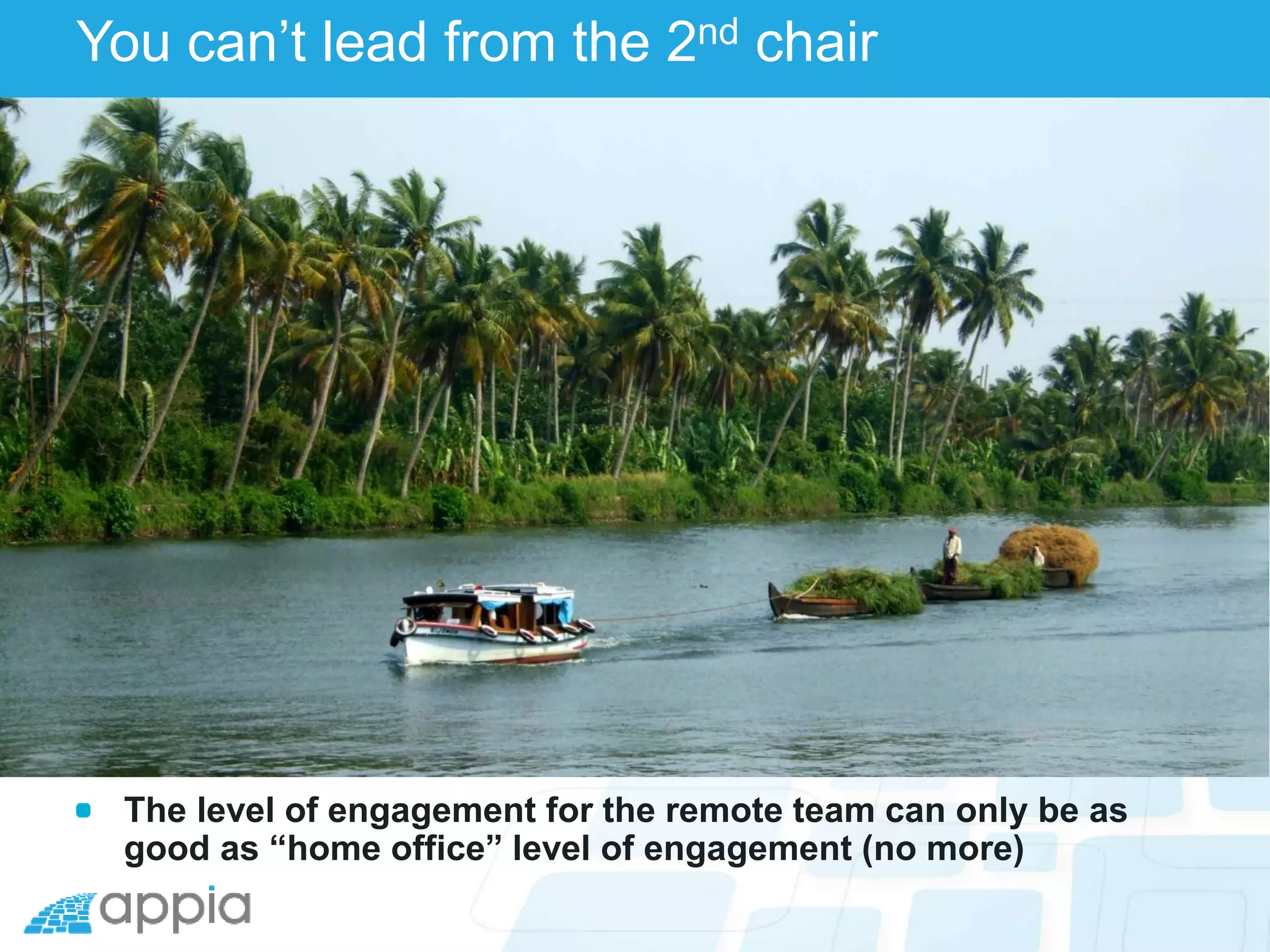 You can’t lead from the 2nd chair
The level of engagement for the remote team can only be as
good as “home office” level of engagement (no more)
 