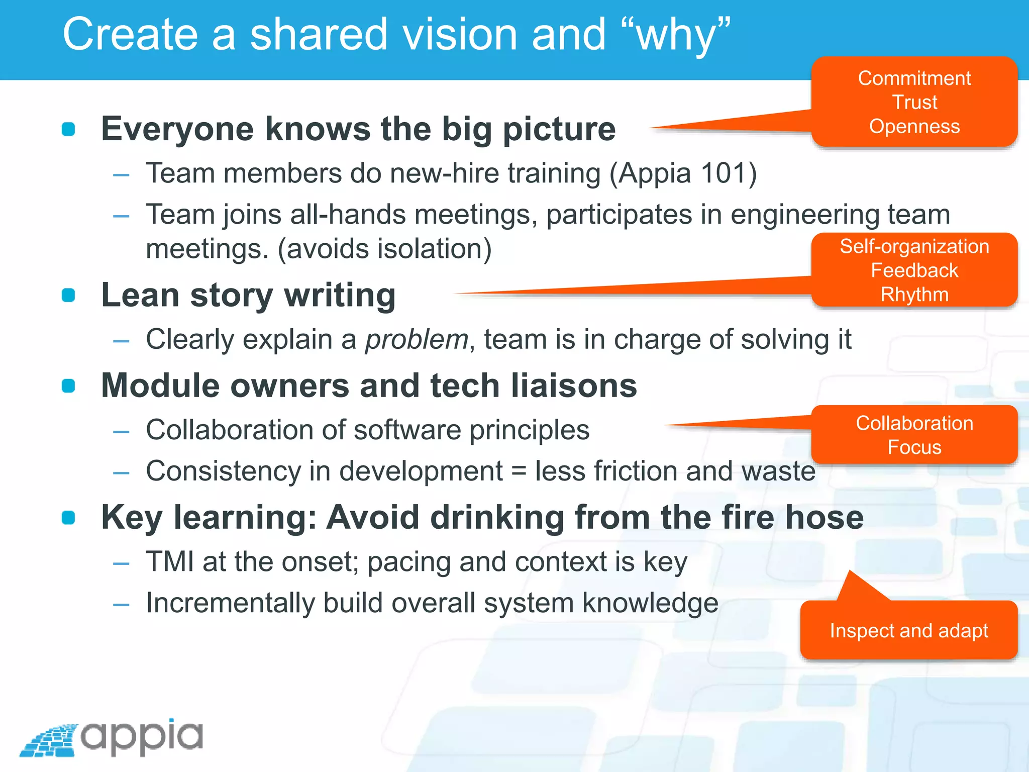 Create a shared vision and “why”
Everyone knows the big picture
– Team members do new-hire training (Appia 101)
– Team joins all-hands meetings, participates in engineering team
meetings. (avoids isolation)
Lean story writing
– Clearly explain a problem, team is in charge of solving it
Module owners and tech liaisons
– Collaboration of software principles
– Consistency in development = less friction and waste
Key learning: Avoid drinking from the fire hose
– TMI at the onset; pacing and context is key
– Incrementally build overall system knowledge
Commitment
Trust
Openness
Self-organization
Feedback
Rhythm
Collaboration
Focus
Inspect and adapt
 