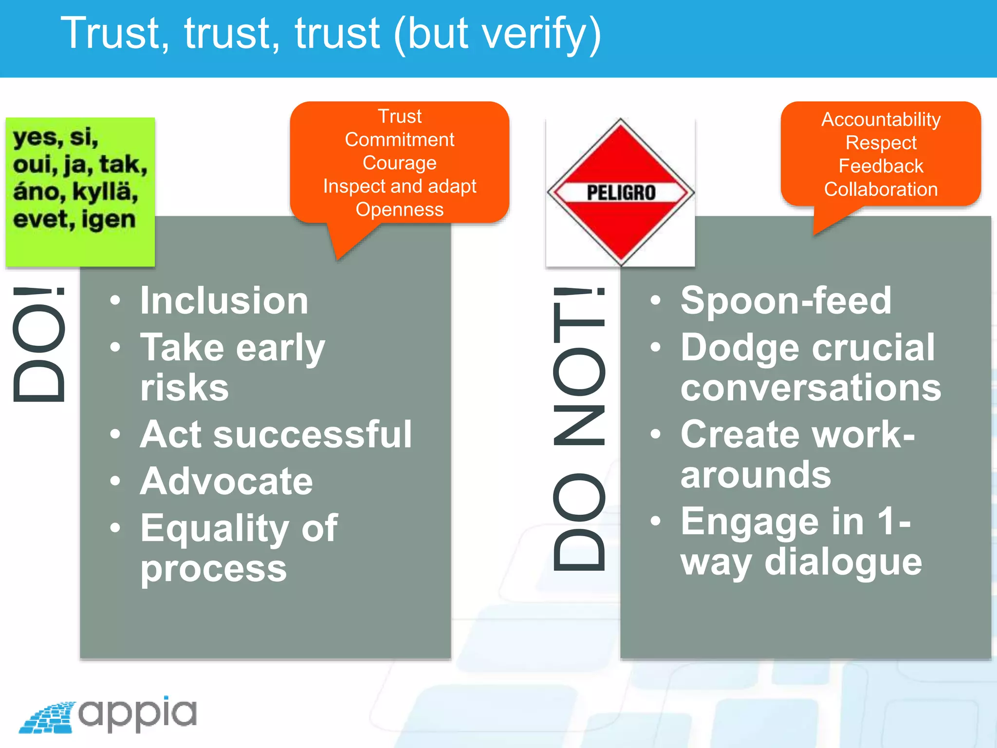 Trust, trust, trust (but verify)DO!
• Inclusion
• Take early
risks
• Act successful
• Advocate
• Equality of
process
DONOT!
• Spoon-feed
• Dodge crucial
conversations
• Create work-
arounds
• Engage in 1-
way dialogue
Trust
Commitment
Courage
Inspect and adapt
Openness
Accountability
Respect
Feedback
Collaboration
 