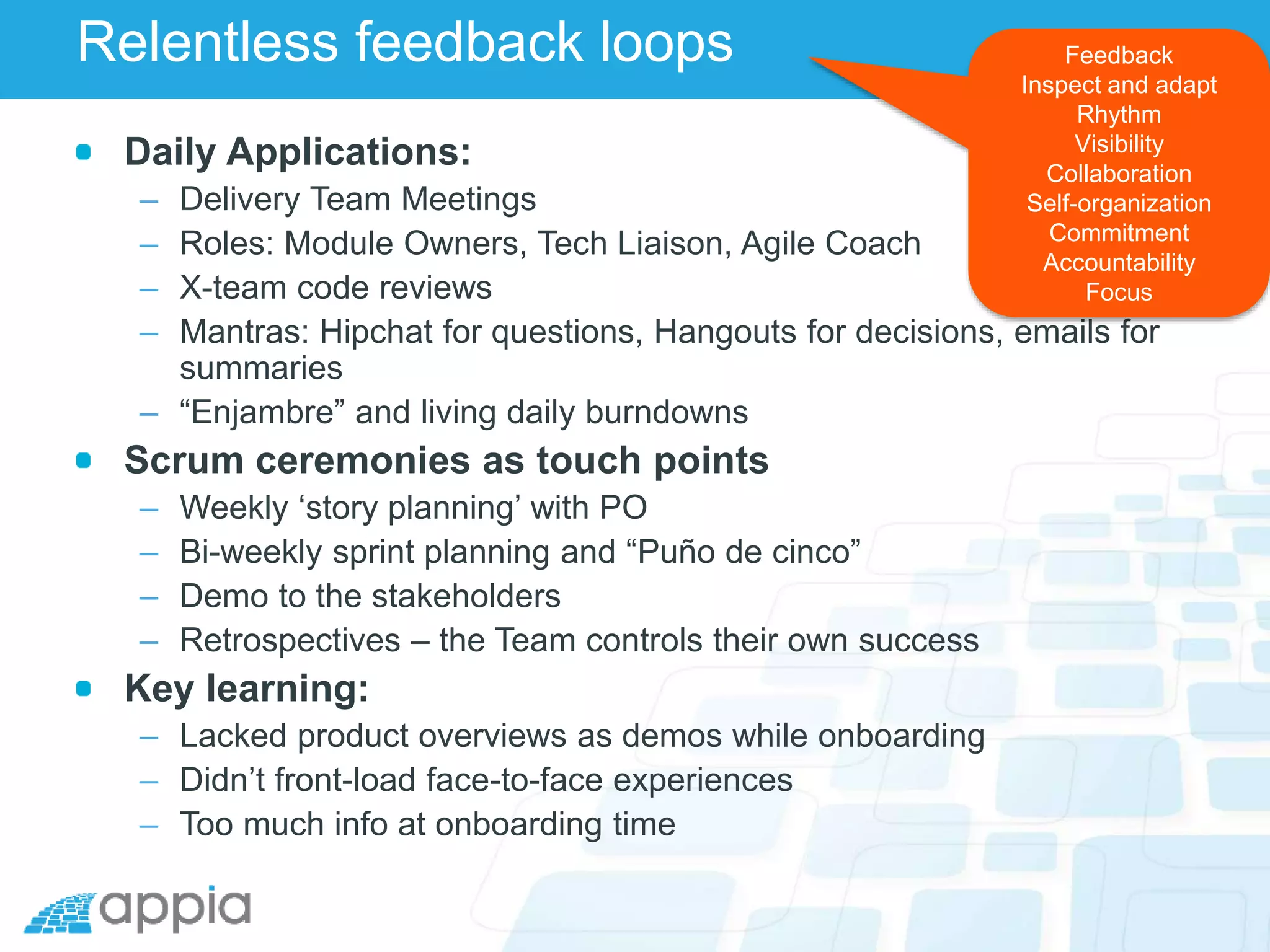 Relentless feedback loops
Daily Applications:
– Delivery Team Meetings
– Roles: Module Owners, Tech Liaison, Agile Coach
– X-team code reviews
– Mantras: Hipchat for questions, Hangouts for decisions, emails for
summaries
– “Enjambre” and living daily burndowns
Scrum ceremonies as touch points
– Weekly ‘story planning’ with PO
– Bi-weekly sprint planning and “Puño de cinco”
– Demo to the stakeholders
– Retrospectives – the Team controls their own success
Key learning:
– Lacked product overviews as demos while onboarding
– Didn’t front-load face-to-face experiences
– Too much info at onboarding time
Feedback
Inspect and adapt
Rhythm
Visibility
Collaboration
Self-organization
Commitment
Accountability
Focus
 