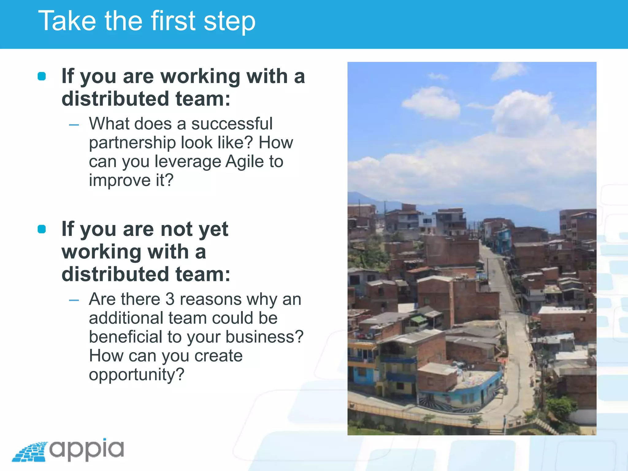 Take the first step
If you are working with a
distributed team:
– What does a successful
partnership look like? How
can you leverage Agile to
improve it?
If you are not yet
working with a
distributed team:
– Are there 3 reasons why an
additional team could be
beneficial to your business?
How can you create
opportunity?
 