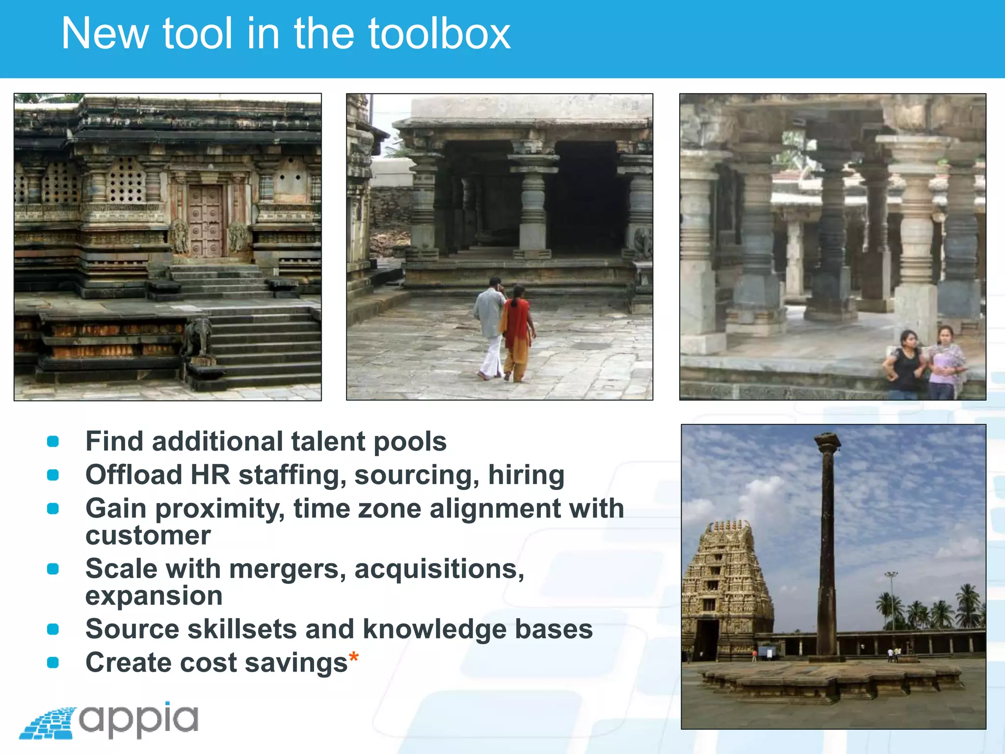 New tool in the toolbox
Find additional talent pools
Offload HR staffing, sourcing, hiring
Gain proximity, time zone alignment with
customer
Scale with mergers, acquisitions,
expansion
Source skillsets and knowledge bases
Create cost savings*
 