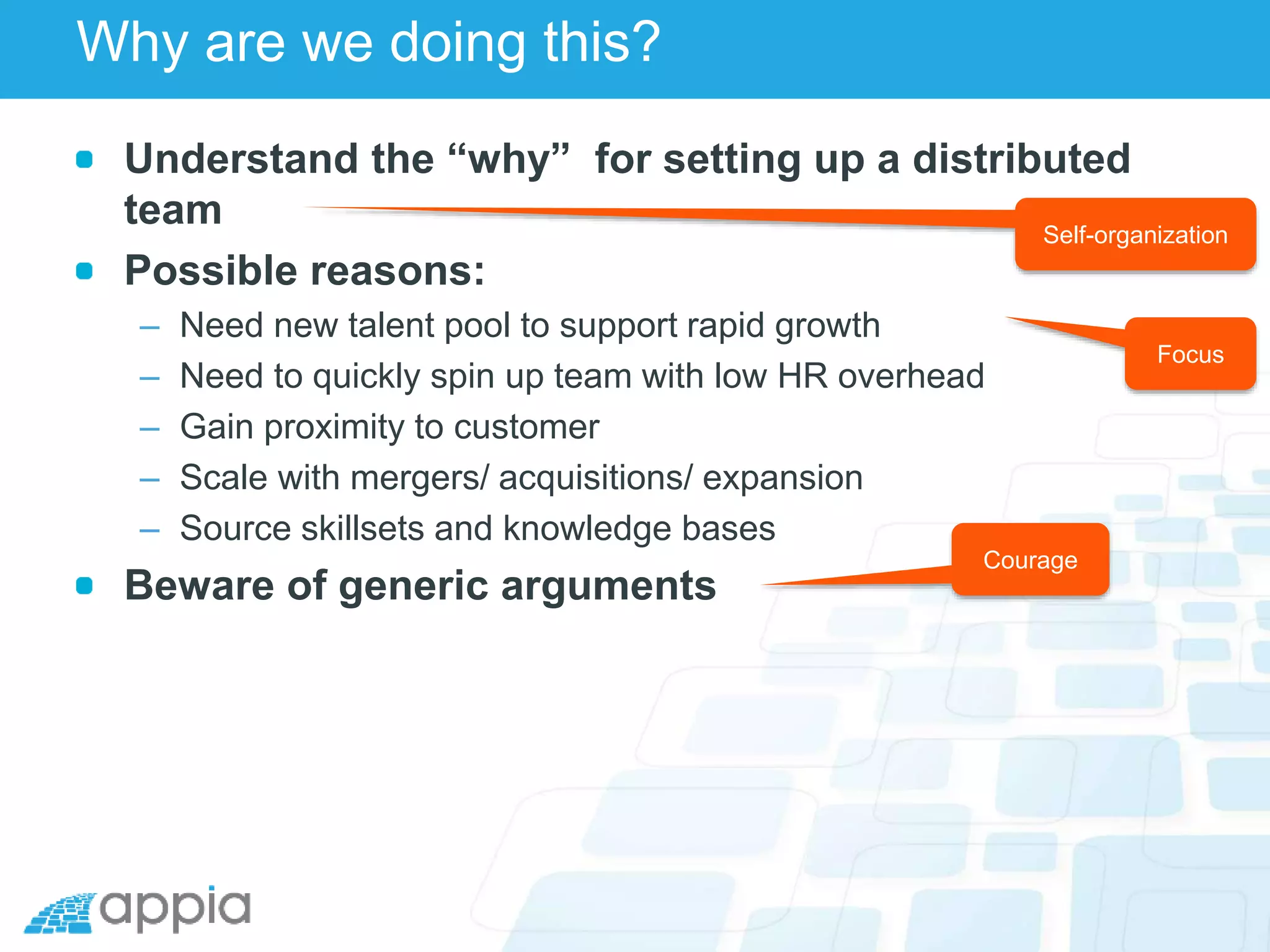 Why are we doing this?
Understand the “why” for setting up a distributed
team
Possible reasons:
– Need new talent pool to support rapid growth
– Need to quickly spin up team with low HR overhead
– Gain proximity to customer
– Scale with mergers/ acquisitions/ expansion
– Source skillsets and knowledge bases
Beware of generic arguments
Focus
Courage
Self-organization
 