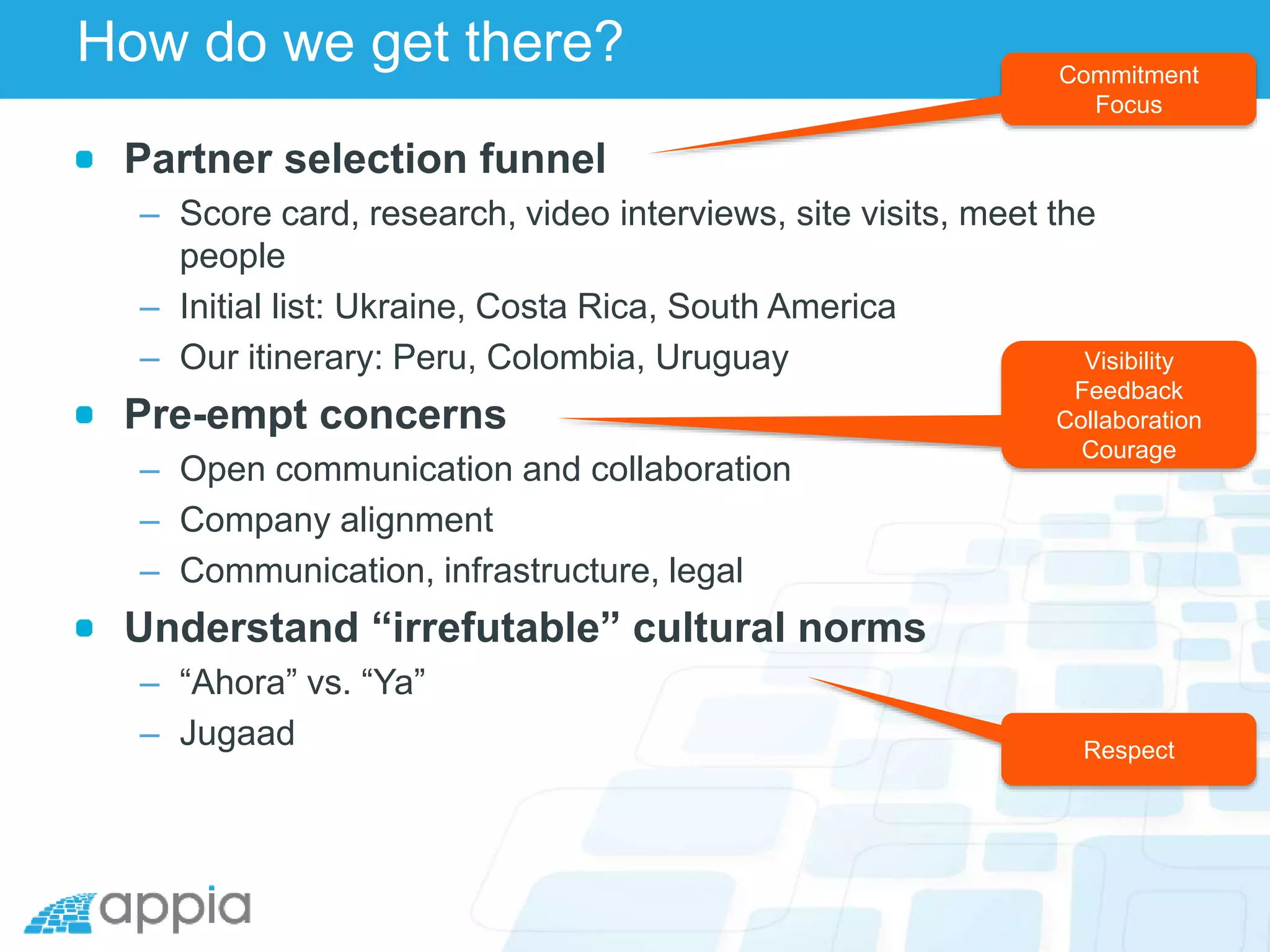 How do we get there?
Partner selection funnel
– Score card, research, video interviews, site visits, meet the
people
– Initial list: Ukraine, Costa Rica, South America
– Our itinerary: Peru, Colombia, Uruguay
Pre-empt concerns
– Open communication and collaboration
– Company alignment
– Communication, infrastructure, legal
Understand “irrefutable” cultural norms
– “Ahora” vs. “Ya”
– Jugaad
Commitment
Focus
Visibility
Feedback
Collaboration
Courage
Respect
 