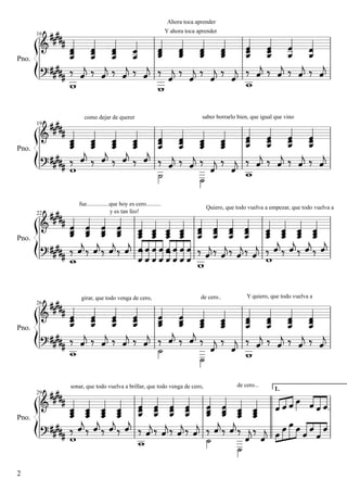 Ahora toca aprender
Y ahora toca aprender

            
   
    
                           

            
     
    
                           

                
 
                              
    
 

            
      
              
               

              
         
                                   


16

Pno.

como dejar de querer

saber borrarlo bien, que igual que vino

19

Pno.

22

Pno.

26

Pno.

fue...............que hoy es cero..........
y es tan feo!

girar, que todo venga de cero,

Quiero, que todo vuelva a empezar, que todo vuelva a

de cero..

sonar, que todo vuelva a brillar, que todo venga de cero,

29

Pno.

2

Y quiero, que todo vuelva a

de cero...

1.

 