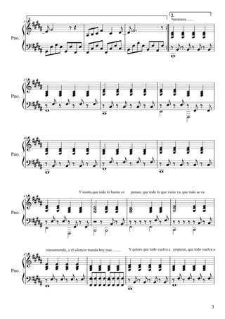                    

            
                             
            
         
                           

            
           
                           
             
 
                            
            

                
 
                              
    
 


33

Pno.

2.

1.

Naranana........

37

Pno.

40

Pno.

Y siento,que todo lo bueno es

pensar, que todo lo que viene va, que todo se va

43

Pno.

consumiendo, y el silencio manda hoy mas..........

Y quiero que todo vuelva a empezar, que todo vuelva a

47

Pno.

3

 