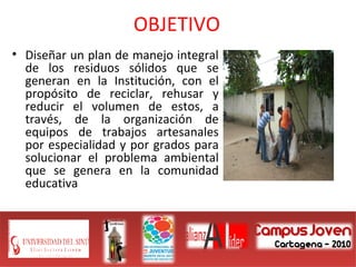 OBJETIVO
• Diseñar un plan de manejo integral
de los residuos sólidos que se
generan en la Institución, con el
propósito de reciclar, rehusar y
reducir el volumen de estos, a
través, de la organización de
equipos de trabajos artesanales
por especialidad y por grados para
solucionar el problema ambiental
que se genera en la comunidad
educativa
 