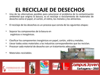 EL RECICLAJE DE DESECHOS
• Una de las alternativas posibles para solucionar el problema de la contaminación
ambiental que origina la basura, es el reciclaje o reciclamiento de materiales de
desecho como el papel, el cartón, el vidrio, los metales y los alimentos.
• El reciclaje de los desechos es un proceso que consta de las siguientes etapas:
• Separar los componentes de la basura en
orgánicos e inorgánicos.
• Clasificar los componentes inorgánicos en papel, cartón, vidrio y metales.
• Llevar todos estos materiales a las industrias correspondientes que los reciclan.
• Procesar cada material de desecho con un tratamiento adecuado.
• Materiales reciclables
 