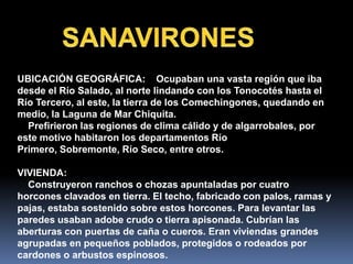 UBICACIÓN GEOGRÁFICA: Ocupaban una vasta región que iba
desde el Río Salado, al norte lindando con los Tonocotés hasta el
Río Tercero, al este, la tierra de los Comechingones, quedando en
medio, la Laguna de Mar Chiquita.
  Prefirieron las regiones de clima cálido y de algarrobales, por
este motivo habitaron los departamentos Río
Primero, Sobremonte, Río Seco, entre otros.

VIVIENDA:
  Construyeron ranchos o chozas apuntaladas por cuatro
horcones clavados en tierra. El techo, fabricado con palos, ramas y
pajas, estaba sostenido sobre estos horcones. Para levantar las
paredes usaban adobe crudo o tierra apisonada. Cubrían las
aberturas con puertas de caña o cueros. Eran viviendas grandes
agrupadas en pequeños poblados, protegidos o rodeados por
cardones o arbustos espinosos.
 
