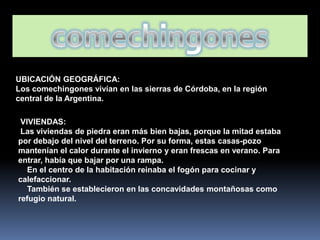 UBICACIÓN GEOGRÁFICA:
Los comechingones vivían en las sierras de Córdoba, en la región
central de la Argentina.

 VIVIENDAS:
 Las viviendas de piedra eran más bien bajas, porque la mitad estaba
por debajo del nivel del terreno. Por su forma, estas casas-pozo
mantenían el calor durante el invierno y eran frescas en verano. Para
entrar, había que bajar por una rampa.
   En el centro de la habitación reinaba el fogón para cocinar y
calefaccionar.
   También se establecieron en las concavidades montañosas como
refugio natural.
 