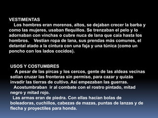 VESTIMENTAS
  Los hombres eran morenos, altos, se dejaban crecer la barba y
como las mujeres, usaban flequillos. Se trenzaban el pelo y lo
adornaban con vinchas o cubre nuca de lana que caía hasta los
hombros. Vestían ropa de lana, sus prendas más comunes, el
delantal atado a la cintura con una faja y una túnica (como un
poncho con los lados cocidos).


USOS Y COSTUMBRES
   A pesar de las pircas y los cercos, gente de las aldeas vecinas
solían cruzar las fronteras sin permiso, para cazar y quizás
invadir las tierras de cultivo. Así empezaban las guerras.
  Acostumbraban ir al combate con el rostro pintado, mitad
negro y mitad rojo.
  Las armas eran de piedra. Con ellas hacían bolas de
boleadoras, cuchillos, cabezas de mazas, puntas de lanzas y de
flecha y proyectiles para honda.
 