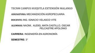 TECNM CAMPUS HUEJUTLA EXTENSIÓN MALANGO
ASIGNATURA: MECANIZACIÓN AGROPECUARIA
DOCENTE: ING. IGNACIO VELASCO VITE
ALUMNOS: NAOMI, AUDIEL MATA CASTILLO, OSCAR
PELCASTRE APOLONIO
CARRERA: INGENIERÍA EN AGRONOMÍA
SEMESTRE: 3°
 