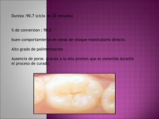 Dureza :90.7 (ciclo de 20 minutos)


% de conversion : 98.5

buen comportamiento en zonas de choque masticatorio directo.

Alto grado de polimerizacion

Ausencia de poros gracias a la alta presion que es sometida durante
el proceso de curado.
 