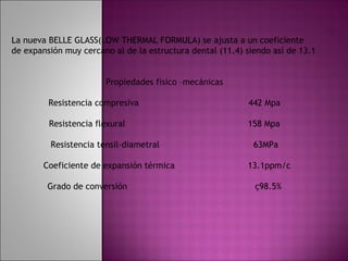La nueva BELLE GLASS(LOW THERMAL FORMULA) se ajusta a un coeficiente
de expansión muy cercano al de la estructura dental (11.4) siendo así de 13.1


                       Propiedades físico –mecánicas

         Resistencia compresiva                             442 Mpa

         Resistencia flexural                              158 Mpa

         Resistencia tensil-diametral                        63MPa

        Coeficiente de expansión térmica                   13.1ppm/c

         Grado de conversión                                 ç98.5%
 