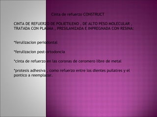Cinta de refuerzo CONSTRUCT

CINTA DE REFUERZO DE POLIETILENO , DE ALTO PESO MOLECULAR ,
TRATADA CON PLASMA , PRESILANIZADA E INPREGNADA CON RESINA:


*ferulizacion periodontal

*ferulizacion post-ortodoncia

*cinta de refuerzo en las coronas de ceromero libre de metal

*protesis adhesiva , como refuerzo entre los dientes puilatres y el
pontico a reemplazar.
 