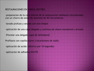 RESTAURACIONES EN TARGIS-VECTRIS:

-preparacion de la cara interna de la restauracion mediante microaireado ,
con un chorro de oxido de aluminio de 50 micrometros.

-lavado profuso y secado con aire limpio

-aplicación de una capa delgada y continua de silano-monobond s-aireado

-Pincelar una delgada capa de helioobond

Profilaxis con cepillo suave y bicarbonato de sodio.

-aplicación de acido fosforico por 10 segundos

-aplicacion de adhseivo EXCITE
 