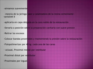 -aireamos suavemente

 -mezcla de la jeringa base y catalizadora de la resina cementante –
variolinK II

-aplicarla en capa delgada en la cara noble de la restauración

-llevarla a posición sobre la preparación cavitaria con suave presion

-Retirar los excesos

-Colocar bandas proximales y manteniendo la presión sobre la restauración

-Fotopolimerizar por 40 sg cada una de las caras

- oclusal, Proximal mesial por vestibular

-Proximal distal por vestibular

-Proximales por lngual
 