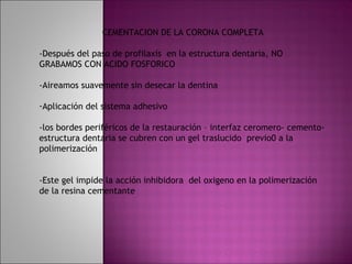 CEMENTACION DE LA CORONA COMPLETA

-Después del paso de profilaxis en la estructura dentaria, NO
GRABAMOS CON ACIDO FOSFORICO

-Aireamos suavemente sin desecar la dentina

-Aplicación del sistema adhesivo

-los bordes periféricos de la restauración – interfaz ceromero- cemento-
estructura dentaria se cubren con un gel traslucido previo0 a la
polimerización


-Este gel impide la acción inhibidora del oxigeno en la polimerización
de la resina cementante
 