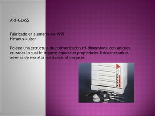 ART-GLASS


Fabricado en alemania en 1995
Heraeus-kulzer

Poseee una estructura de polimerizacion tri-dimensional con uniones
cruzadas lo cual le imparte especiales propiedades fisico-mecanicas
ademas de una alta resistencia al desgaste.
 