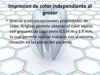 Impresion de color independiente al
               grosor
• Gracias a sus excepcionales propiedades de
  color, Artglass permite obtener el color exacto
  con grosores de capa entre 0.5 m m y 1.5 mm,
  lo cual permite realizar trabajos con la mínima
  invasión en las piezas del paciente.
 